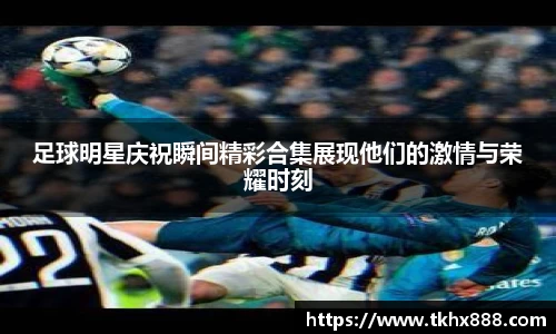 足球明星庆祝瞬间精彩合集展现他们的激情与荣耀时刻
